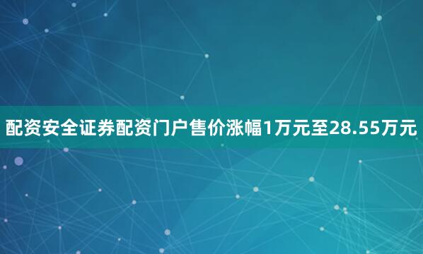 配资安全证券配资门户售价涨幅1万元至28.55万元