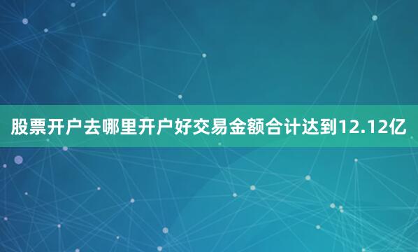 股票开户去哪里开户好交易金额合计达到12.12亿