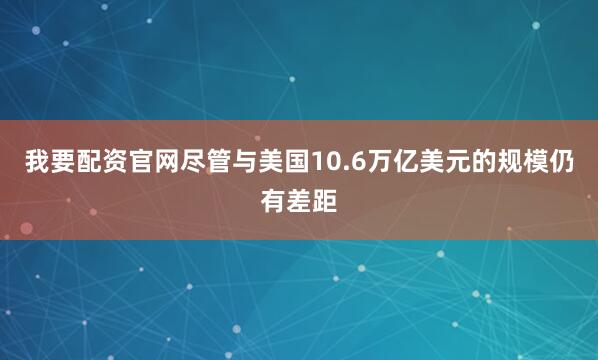 我要配资官网尽管与美国10.6万亿美元的规模仍有差距