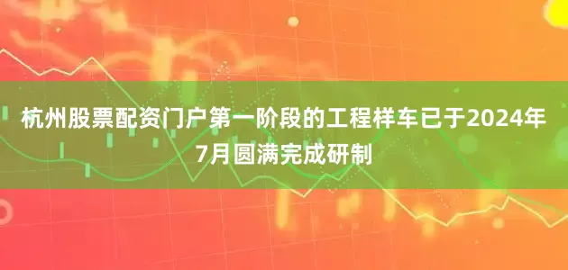 杭州股票配资门户第一阶段的工程样车已于2024年7月圆满完成研制