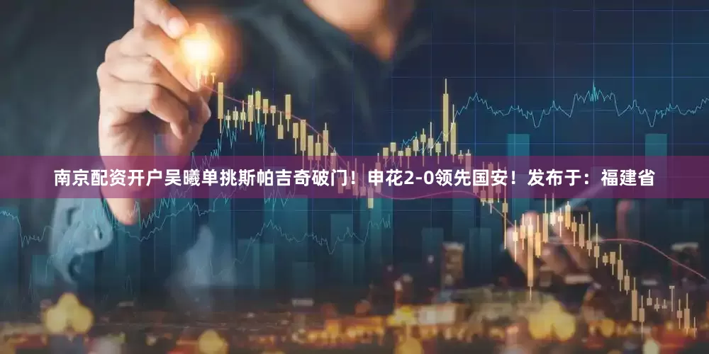 南京配资开户吴曦单挑斯帕吉奇破门！申花2-0领先国安！发布于：福建省