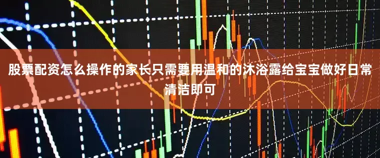 股票配资怎么操作的家长只需要用温和的沐浴露给宝宝做好日常清洁即可