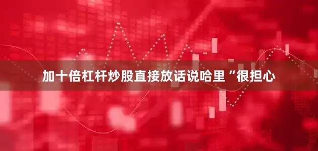 加十倍杠杆炒股直接放话说哈里“很担心