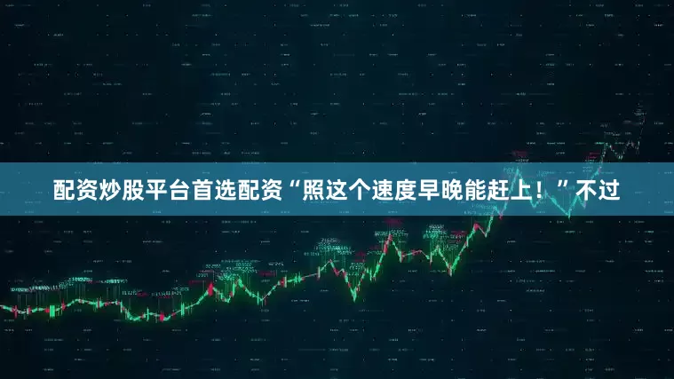 配资炒股平台首选配资“照这个速度早晚能赶上！”不过