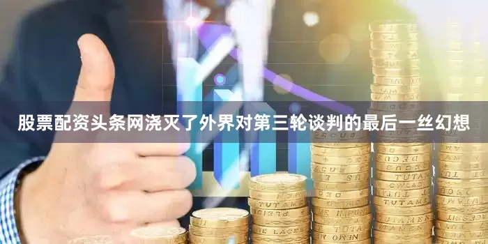 股票配资头条网浇灭了外界对第三轮谈判的最后一丝幻想
