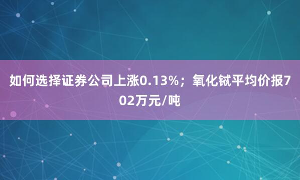 如何选择证券公司上涨0.13%；氧化铽平均价报702万元/吨