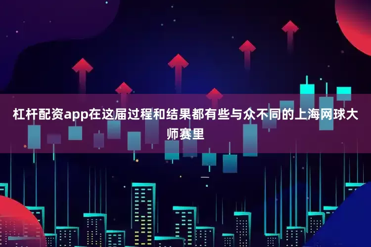 杠杆配资app在这届过程和结果都有些与众不同的上海网球大师赛里